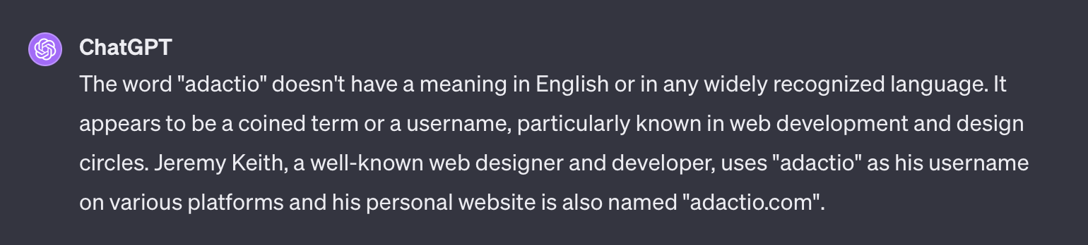 Screenshot of ChatGPT which says “The word 'adactio' doesn't have a meaning in English or in any widely recognized language. It appears to be a coined term or a username, particularly known in web development and design circles. Jeremy Keith, a well-known web designer and developer, uses 'adactio' as his username on various platforms and his personal website is also named 'adactio.com'. ”