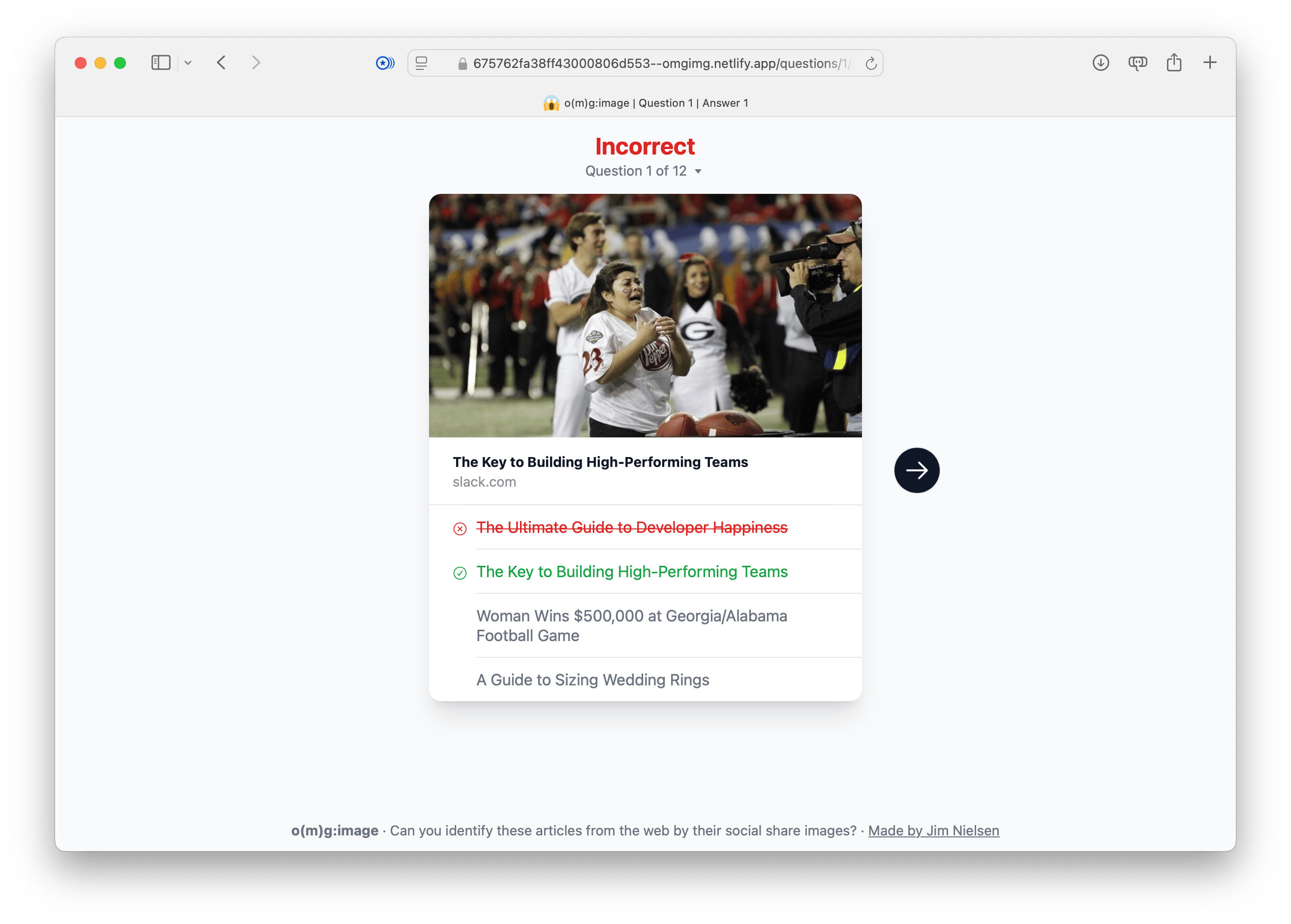 Final version of the answer page. Quiz interface with the title ‘Incorrect’ and the label ‘Question 1 of 12.’ The image of a football game scene is displayed at the top, and below it, the correct answer, ‘The Key to Building High-Performing Teams,’ is highlighted in green, while the incorrect guess, ‘The Ultimate Guide to Developer Happiness,’ is crossed out in red. The other two options remain unselected. A forward arrow button is visible on the right. At the bottom, the text ‘o(mg):image - Can you identify these articles from the web by their social share images?’ appears, with a credit link to ‘Made by Jim Nielsen.’